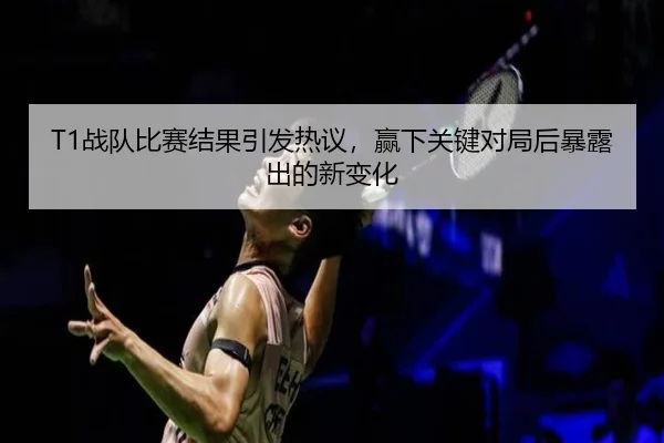 T1战队比赛结果引发热议，赢下关键对局后暴露出的新变化