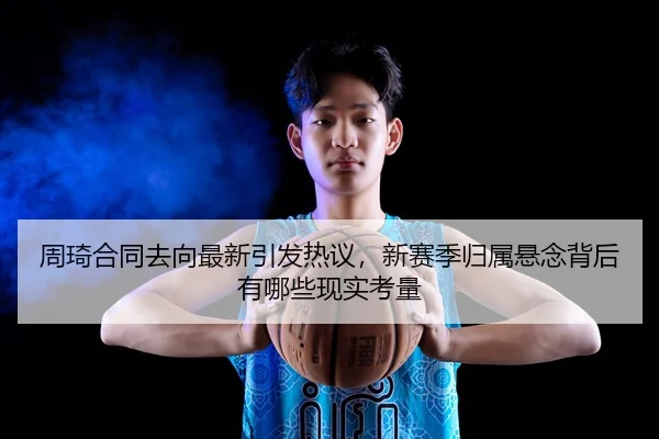 周琦合同去向最新引发热议，新赛季归属悬念背后有哪些现实考量